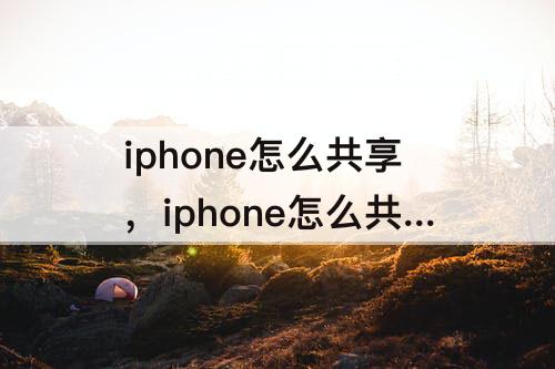 iphone怎么共享，iphone怎么共享通讯录多个人