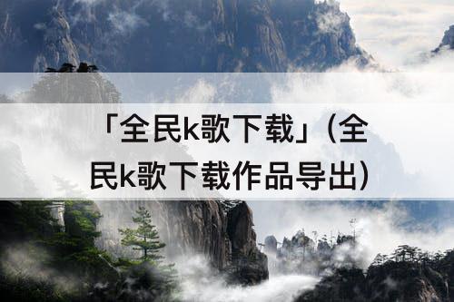 「全民k歌下载」(全民k歌下载作品导出)