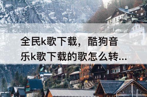 全民k歌下载，酷狗音乐k歌下载的歌怎么转到全民k歌下载