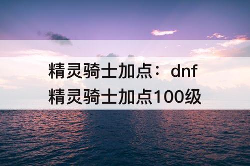 精灵骑士加点：dnf精灵骑士加点100级