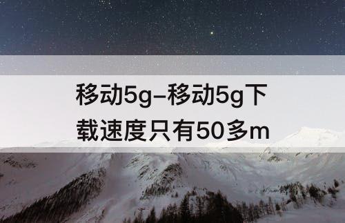 移动5g-移动5g下载速度只有50多m