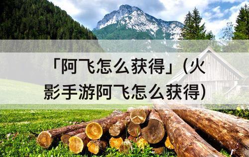 「阿飞怎么获得」(火影手游阿飞怎么获得)