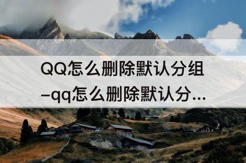 QQ怎么删除默认分组-qq怎么删除默认分组好友