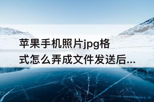 苹果手机照片jpg格式怎么弄成文件发送后怎么改名字