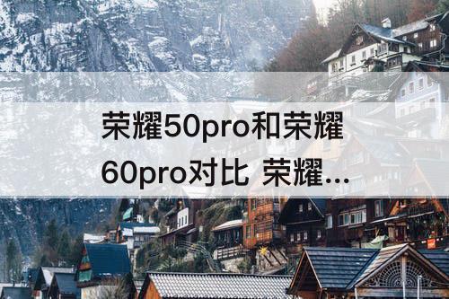 荣耀50pro和荣耀60pro对比 荣耀50pro和荣耀60pro对比哪个好看