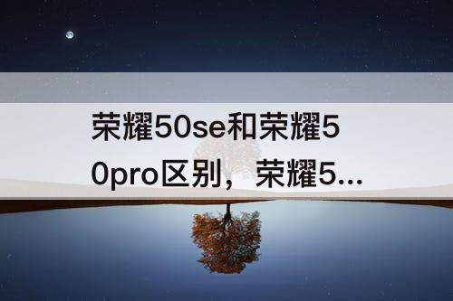 荣耀50se和荣耀50pro区别，荣耀50se和荣耀50pro区别哪个好