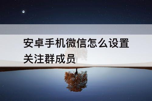 安卓手机微信怎么设置关注群成员