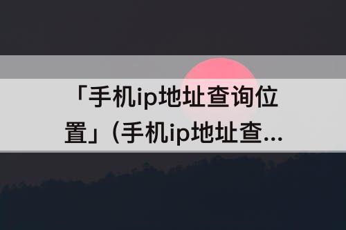 「手机ip地址查询位置」(手机ip地址查询位置原理)