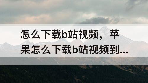 怎么下载b站视频，苹果怎么下载b站视频到手机本地