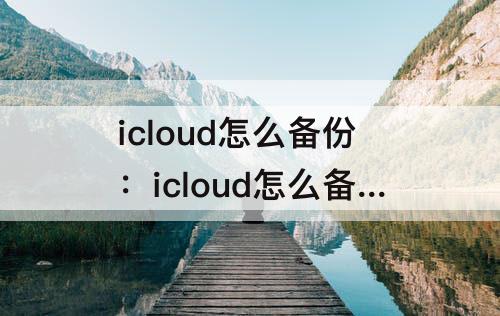 icloud怎么备份：icloud怎么备份不了