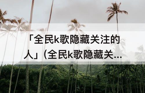 「全民k歌隐藏关注的人」(全民k歌隐藏关注的人显示0)