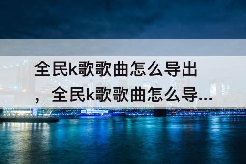 全民k歌歌曲怎么导出，全民k歌歌曲怎么导出本地