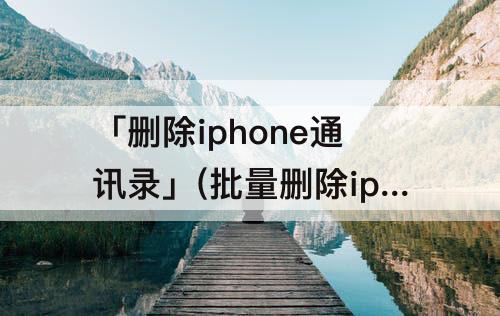 「删除iphone通讯录」(批量删除iphone通讯录里联系人)