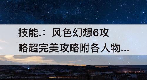 技能.：风色幻想6攻略超完美攻略附各人物技能...