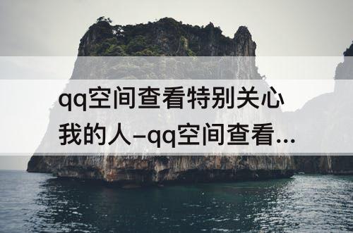 qq空间查看特别关心我的人-qq空间查看特别关心我的人人数真实嘛