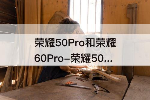 荣耀50Pro和荣耀60Pro-荣耀50pro和荣耀60pro对比参数